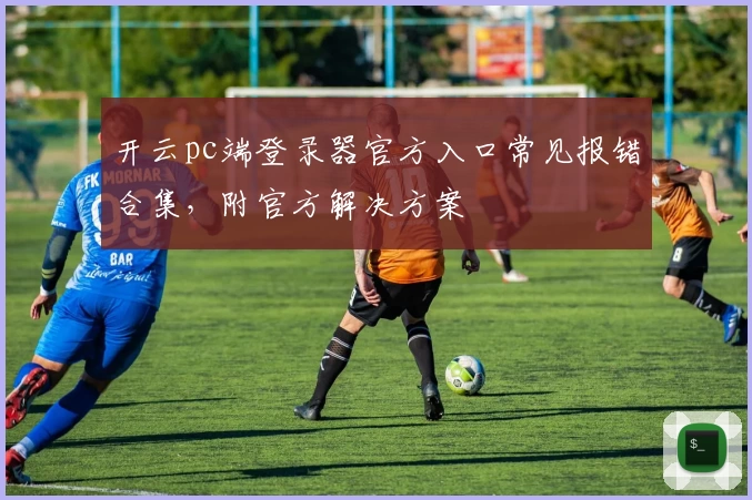 开云pc端登录器官方入口常见报错合集,附官方解决方案