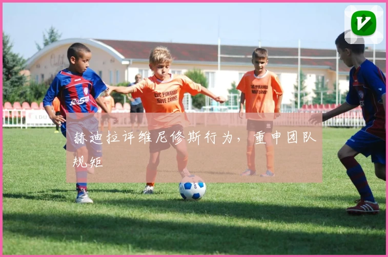 赫迪拉评维尼修斯行为，重申团队规矩