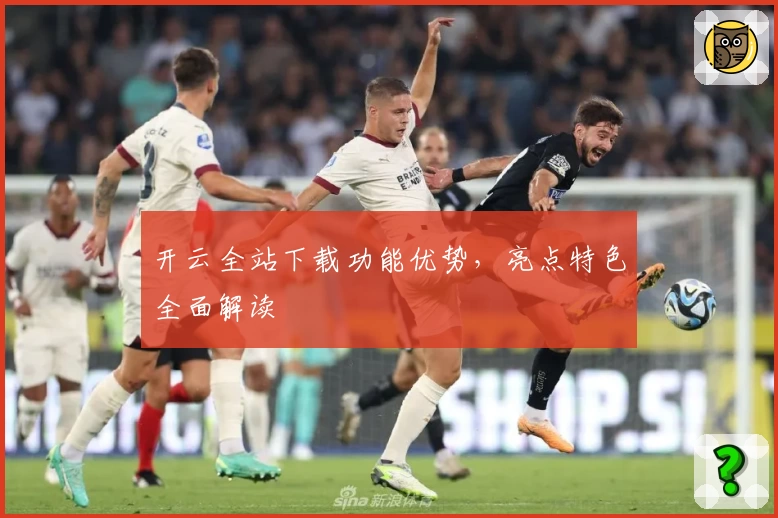 开云全站下载功能优势，亮点特色全面解读