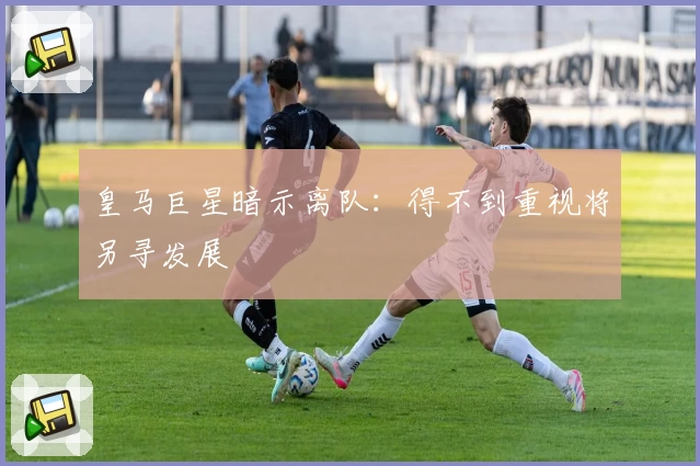 皇马巨星暗示离队：得不到重视将另寻发展