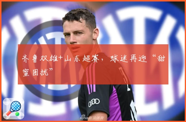齐鲁双雄+山东超赛，球迷再迎“甜蜜困扰”