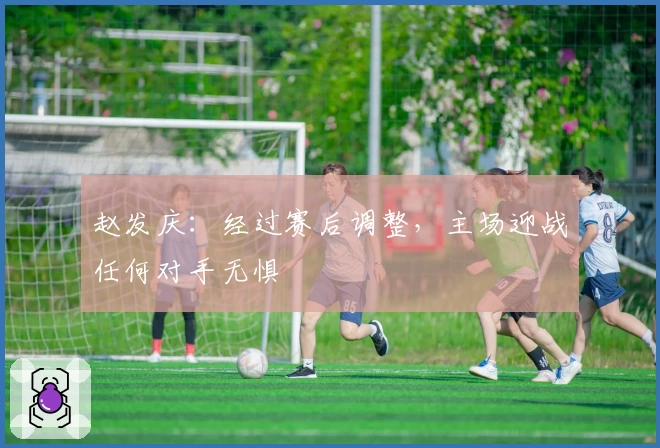 赵发庆：经过赛后调整，主场迎战任何对手无惧