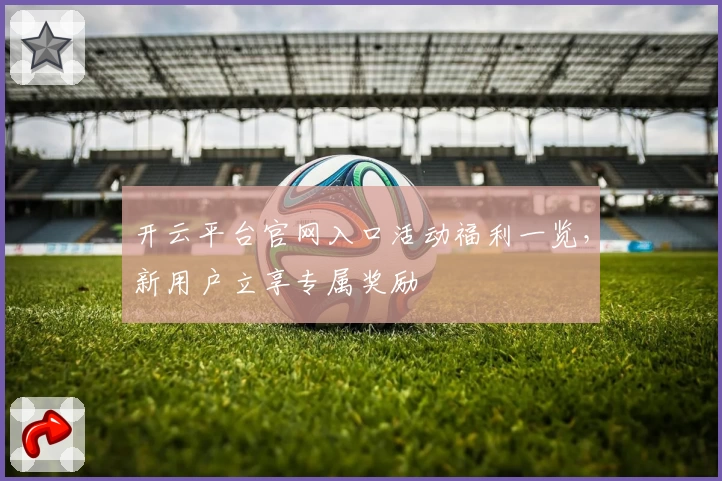 开云平台官网入口活动福利一览，新用户立享专属奖励