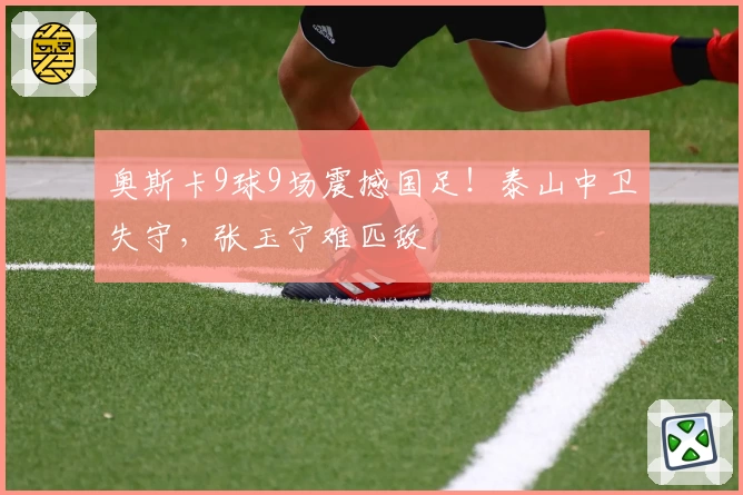 奥斯卡9球9场震撼国足！泰山中卫失守，张玉宁难匹敌
