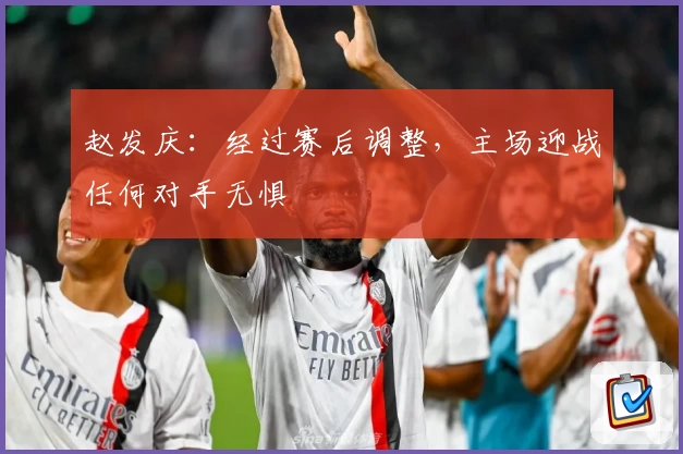 赵发庆：经过赛后调整，主场迎战任何对手无惧