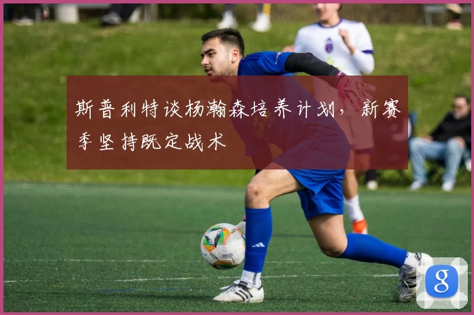 斯普利特谈杨瀚森培养计划，新赛季坚持既定战术