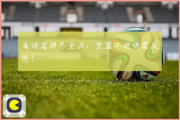 高诗岩拼尽全力，空篮不进仍需反思！