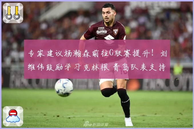 专家建议杨瀚森前往G联赛提升！刘维伟鼓励学习克林根 青岛队表支持