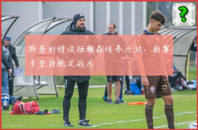 斯普利特谈杨瀚森培养计划，新赛季坚持既定战术