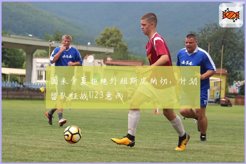 国米今夏拒绝外租斯皮纳切，计划留队征战U23意丙