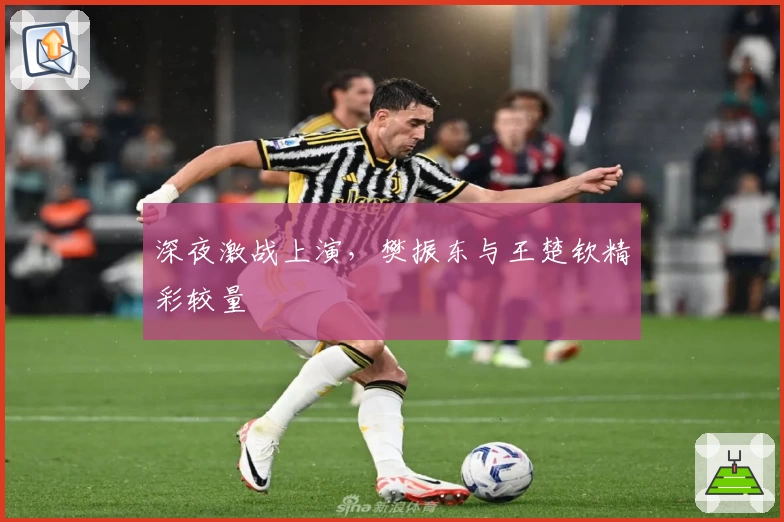 深夜激战上演，樊振东与王楚钦精彩较量