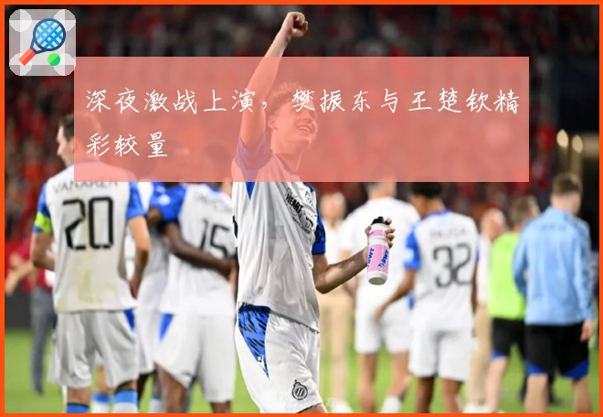 深夜激战上演，樊振东与王楚钦精彩较量