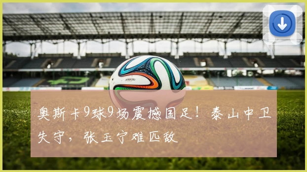 奥斯卡9球9场震撼国足！泰山中卫失守，张玉宁难匹敌