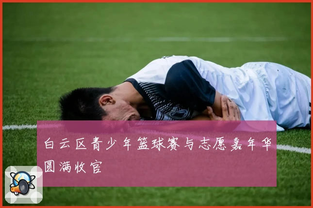 白云区青少年篮球赛与志愿嘉年华圆满收官