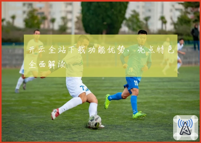 开云全站下载功能优势，亮点特色全面解读