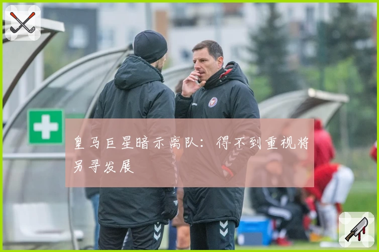 皇马巨星暗示离队：得不到重视将另寻发展