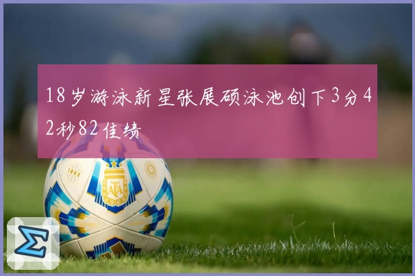 18岁游泳新星张展硕泳池创下3分42秒82佳绩